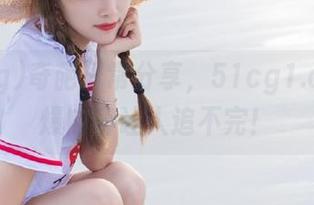 奇葩日常分享，51cg1.com劲爆内容让人追不完！