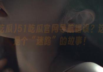 51吃瓜官网导航错误？这真的是个“迷路”的故事！