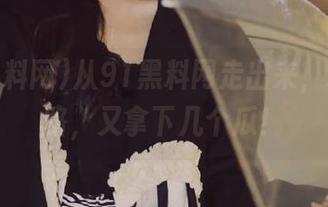 从91黑料网走出来，永不迷路，又拿下几个瓜！