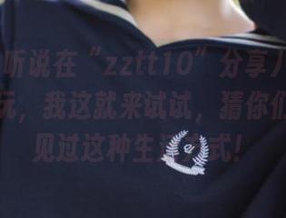 听说在“zztt10”分享八卦可以变得好玩，我这就来试试，猜你们绝对没见过这种生活方式！