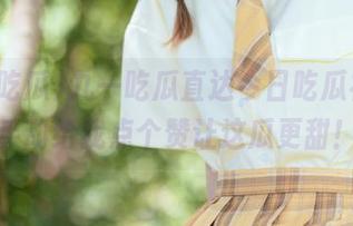 九一吃瓜直达今日吃瓜视频，手动给我点个赞让这瓜更甜！