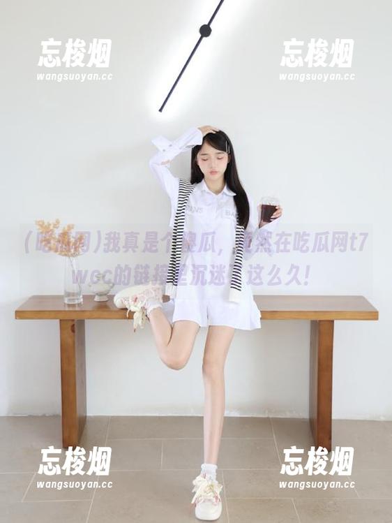 吃瓜网 我真是个傻瓜,竟然在吃瓜网t7wcc的链接里沉迷了这么久!