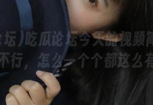 吃瓜论坛今天的视频简直是热闹的不行，怎么一个个都这么有戏！