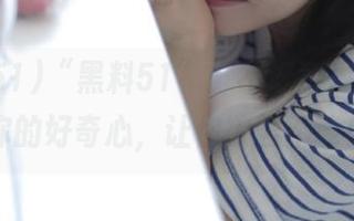 “黑料51”：不好意思，直达你的好奇心，让你欲罢不能！