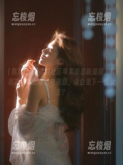 黑料社区 黑料社区苹果版最新速报,真相简直精彩得像电视剧,谁会是下一位女主?